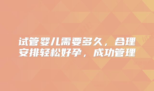 试管婴儿需要多久，合理安排轻松好孕，成功管理