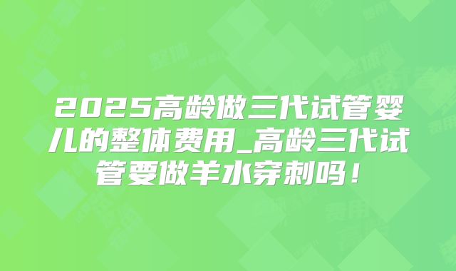 2025高龄做三代试管婴儿的整体费用_高龄三代试管要做羊水穿刺吗！