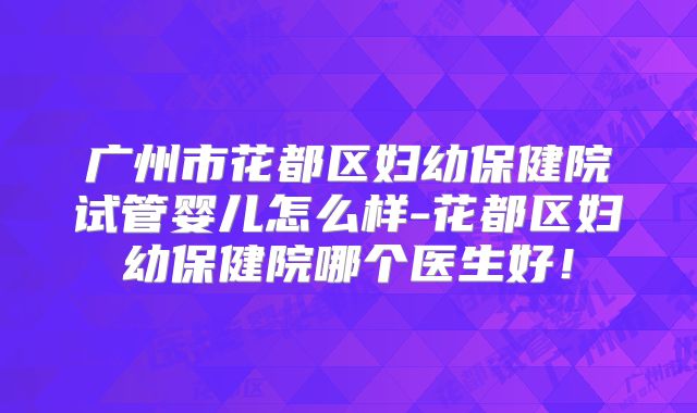 广州市花都区妇幼保健院试管婴儿怎么样-花都区妇幼保健院哪个医生好！