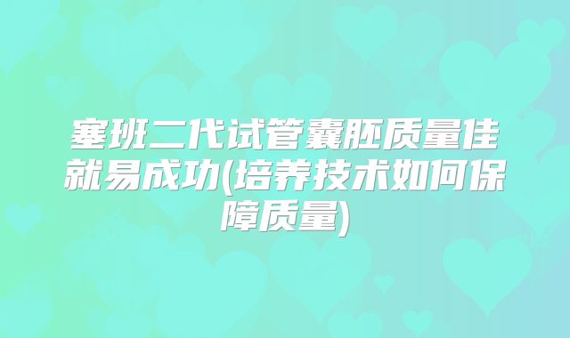 塞班二代试管囊胚质量佳就易成功(培养技术如何保障质量)