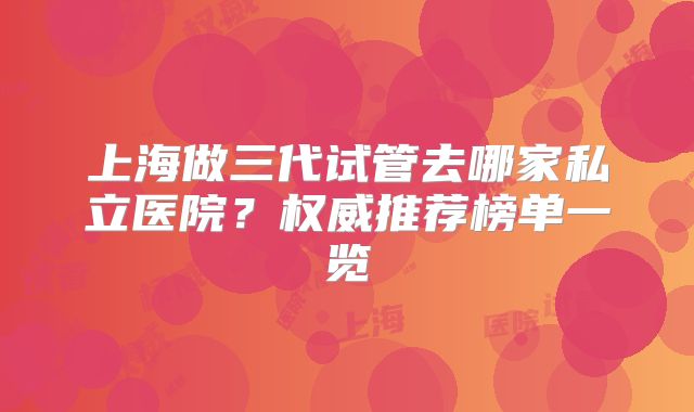 上海做三代试管去哪家私立医院？权威推荐榜单一览