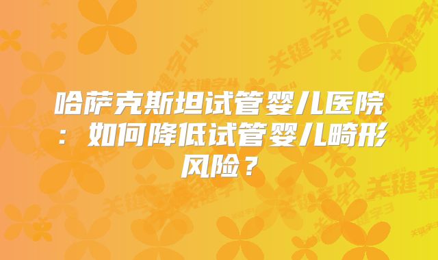 哈萨克斯坦试管婴儿医院：如何降低试管婴儿畸形风险？
