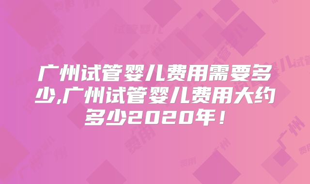 广州试管婴儿费用需要多少,广州试管婴儿费用大约多少2020年!