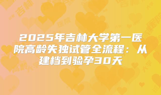 2025年吉林大学第一医院高龄失独试管全流程：从建档到验孕30天