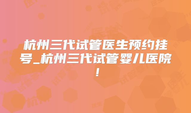 杭州三代试管医生预约挂号_杭州三代试管婴儿医院！