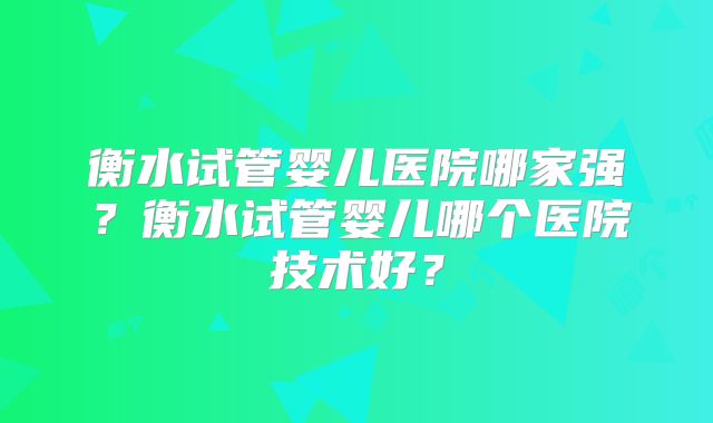 衡水试管婴儿医院哪家强?衡水试管婴儿哪个医院技术好?
