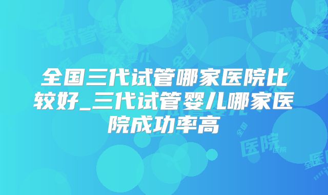 全国三代试管哪家医院比较好_三代试管婴儿哪家医院成功率高