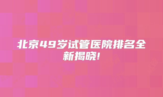 北京49岁试管医院排名全新揭晓!