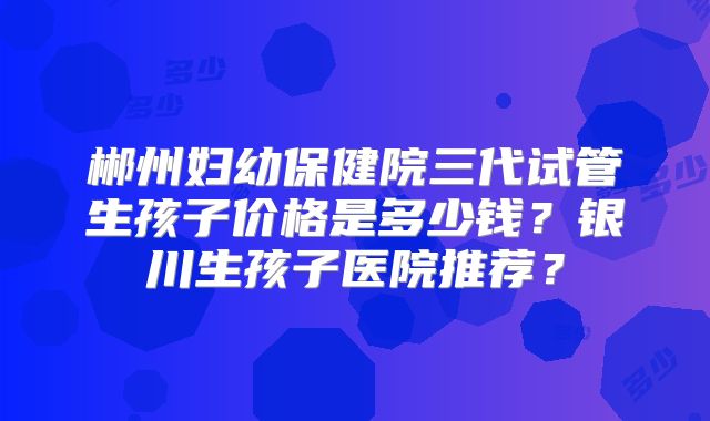 郴州妇幼保健院三代试管生孩子价格是多少钱？银川生孩子医院推荐？