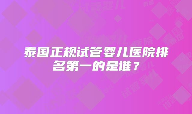 泰国正规试管婴儿医院排名第一的是谁?