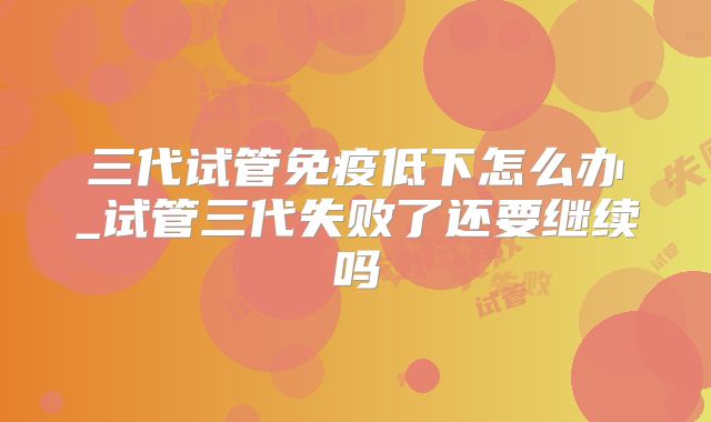 三代试管免疫低下怎么办_试管三代失败了还要继续吗