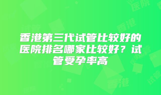 香港第三代试管比较好的医院排名哪家比较好?试管受孕率高