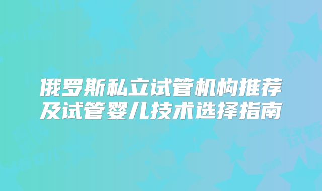 俄罗斯私立试管机构推荐及试管婴儿技术选择指南