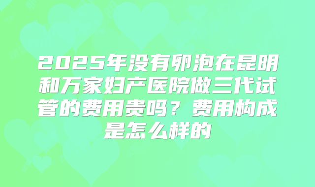 2025年没有卵泡在昆明和万家妇产医院做三代试管的费用贵吗?费用构成是怎么样的