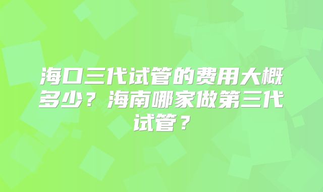 海口三代试管的费用大概多少?海南哪家做第三代试管?