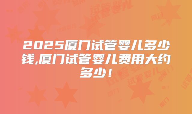2025厦门试管婴儿多少钱,厦门试管婴儿费用大约多少！