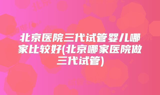 北京医院三代试管婴儿哪家比较好(北京哪家医院做三代试管)