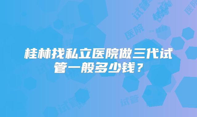 桂林找私立医院做三代试管一般多少钱?