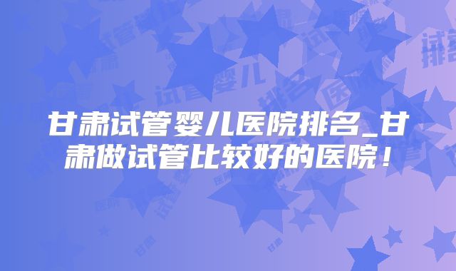 甘肃试管婴儿医院排名_甘肃做试管比较好的医院!
