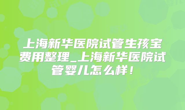 上海新华医院试管生孩宝费用整理_上海新华医院试管婴儿怎么样!