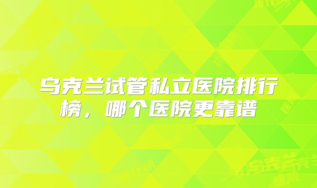 乌克兰试管私立医院排行榜，哪个医院更靠谱