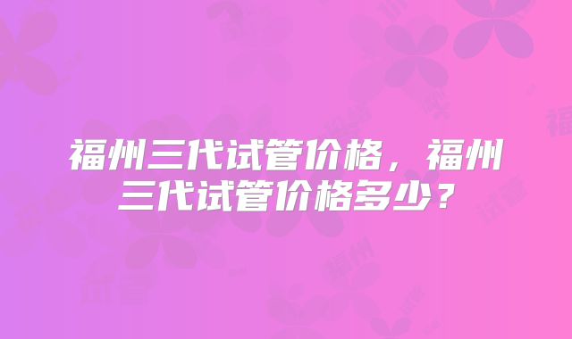 福州三代试管价格,福州三代试管价格多少?