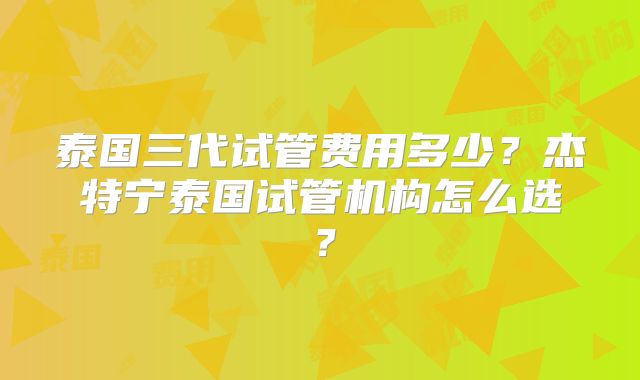 泰国三代试管费用多少?杰特宁泰国试管机构怎么选?