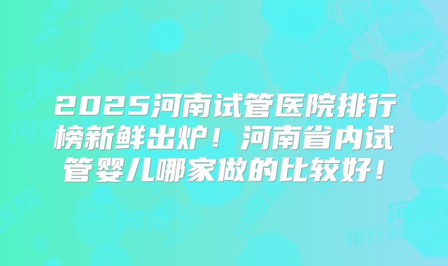 2025河南试管医院排行榜新鲜出炉！河南省内试管婴儿哪家做的比较好！