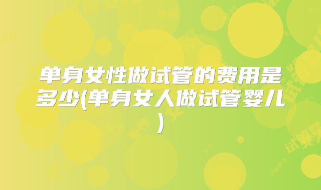 单身女性做试管的费用是多少(单身女人做试管婴儿)