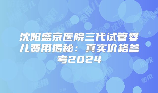 沈阳盛京医院三代试管婴儿费用揭秘：真实价格参考2024