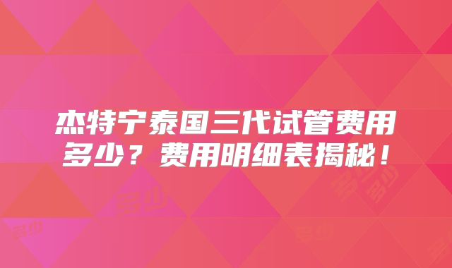 杰特宁泰国三代试管费用多少？费用明细表揭秘！