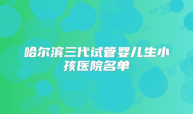 哈尔滨三代试管婴儿生小孩医院名单