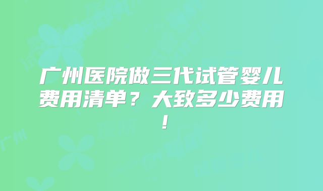 广州医院做三代试管婴儿费用清单?大致多少费用!