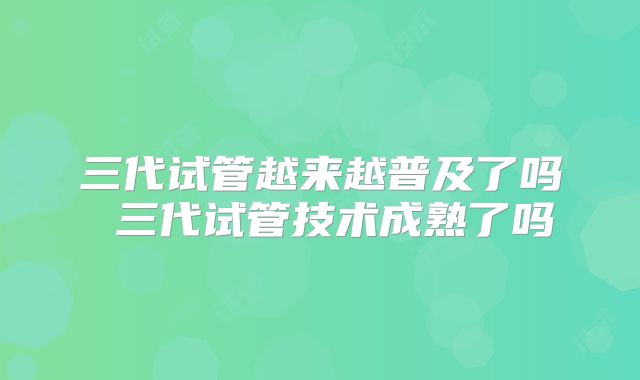三代试管越来越普及了吗 三代试管技术成熟了吗