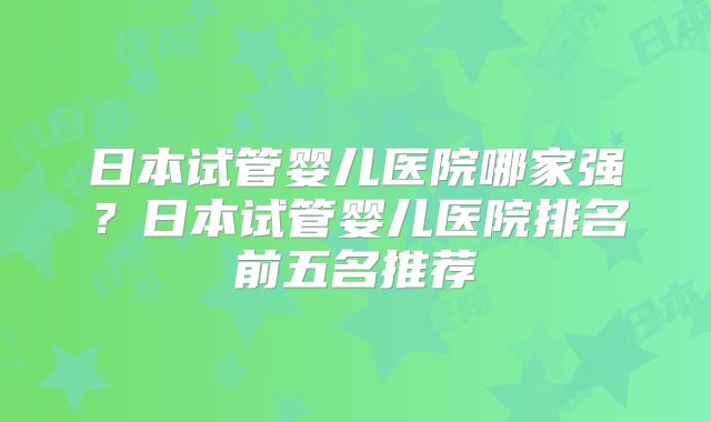 日本试管婴儿医院哪家强？日本试管婴儿医院排名前五名推荐