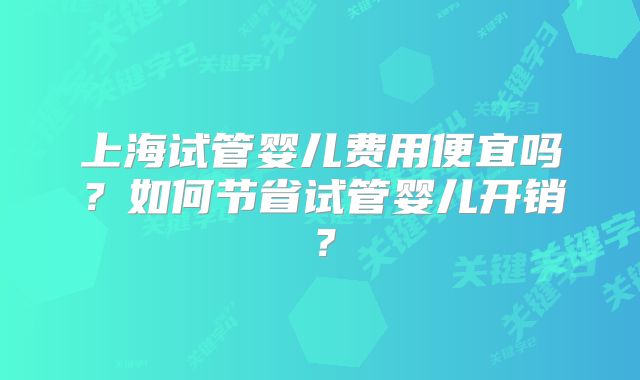上海试管婴儿费用便宜吗？如何节省试管婴儿开销？