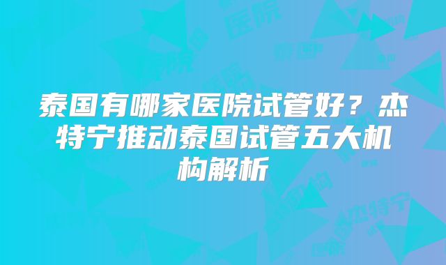 泰国有哪家医院试管好?杰特宁推动泰国试管五大机构解析