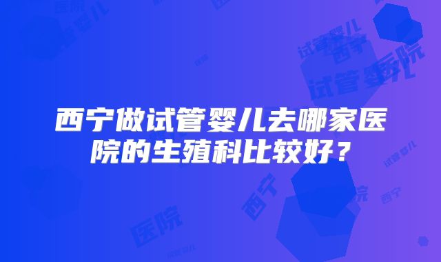 西宁做试管婴儿去哪家医院的生殖科比较好？
