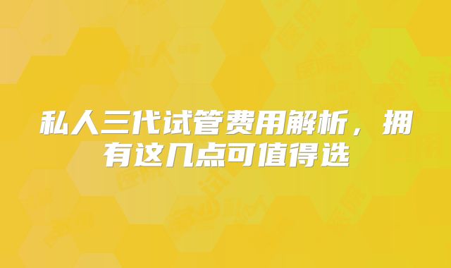私人三代试管费用解析，拥有这几点可值得选