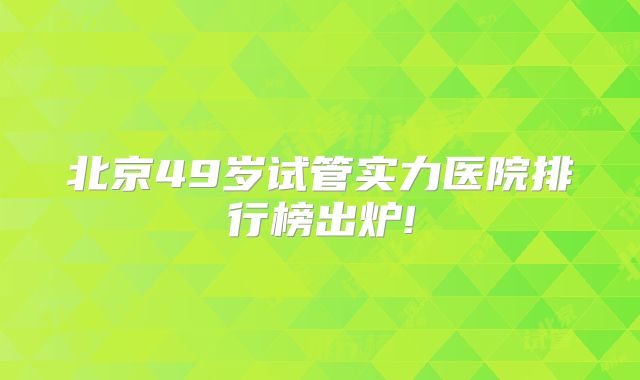 北京49岁试管实力医院排行榜出炉!