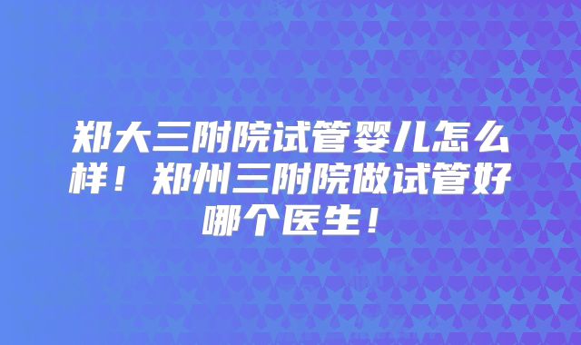 郑大三附院试管婴儿怎么样！郑州三附院做试管好哪个医生！