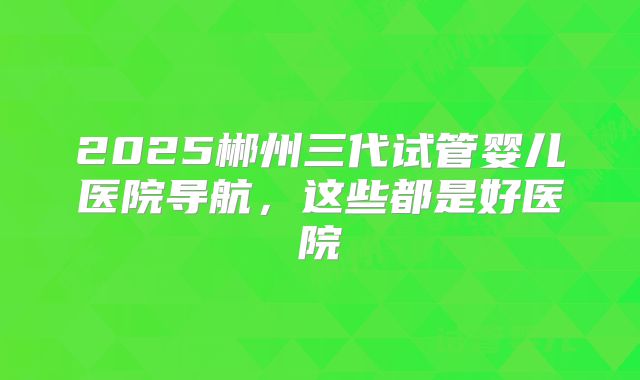 2025郴州三代试管婴儿医院导航，这些都是好医院