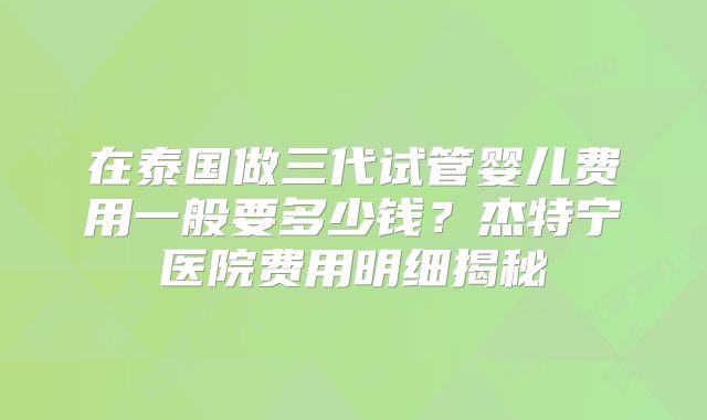 在泰国做三代试管婴儿费用一般要多少钱？杰特宁医院费用明细揭秘