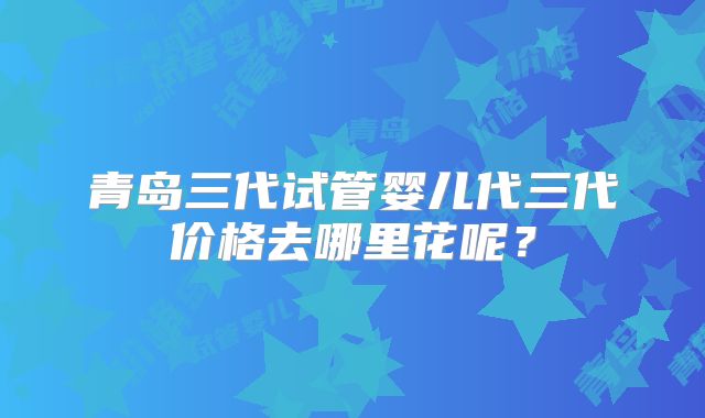 青岛三代试管婴儿代三代价格去哪里花呢?