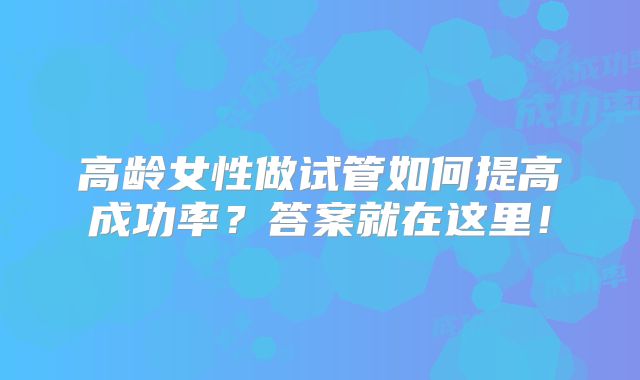 高龄女性做试管如何提高成功率？答案就在这里！