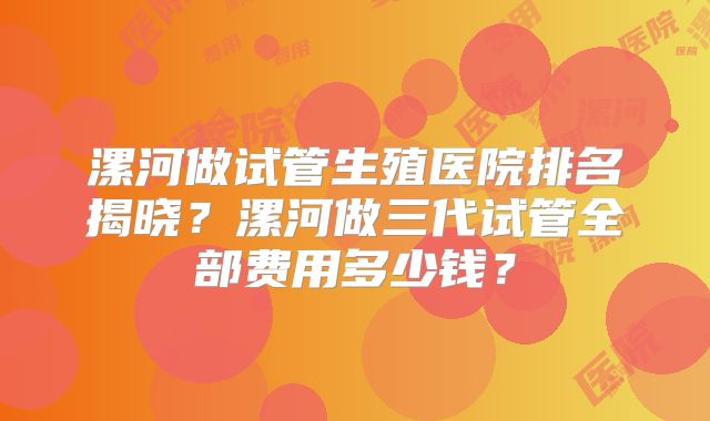 漯河做试管生殖医院排名揭晓？漯河做三代试管全部费用多少钱？