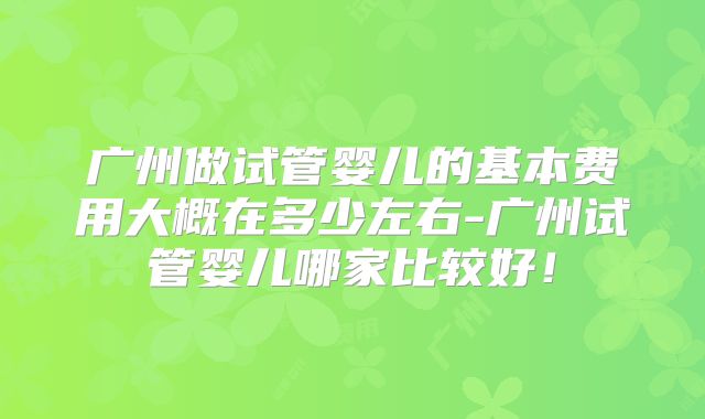 广州做试管婴儿的基本费用大概在多少左右-广州试管婴儿哪家比较好！