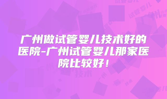 广州做试管婴儿技术好的医院-广州试管婴儿那家医院比较好！