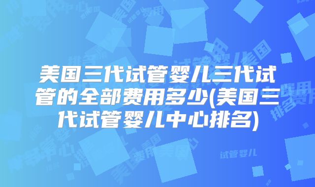 美国三代试管婴儿三代试管的全部费用多少(美国三代试管婴儿中心排名)