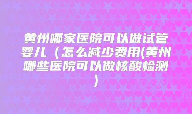 黄州哪家医院可以做试管婴儿（怎么减少费用(黄州哪些医院可以做核酸检测)